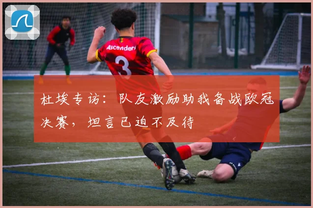 杜埃专访:队友激励助我备战欧冠决赛,坦言已迫不及待